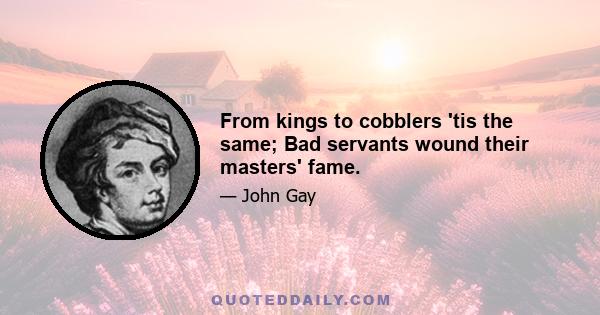 From kings to cobblers 'tis the same; Bad servants wound their masters' fame.