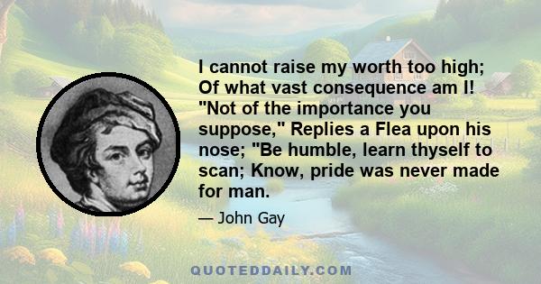 I cannot raise my worth too high; Of what vast consequence am I! Not of the importance you suppose, Replies a Flea upon his nose; Be humble, learn thyself to scan; Know, pride was never made for man.