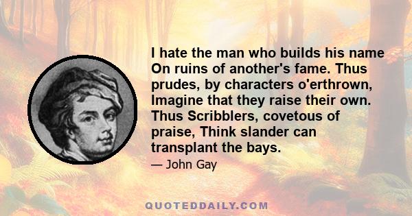 I hate the man who builds his name On ruins of another's fame. Thus prudes, by characters o'erthrown, Imagine that they raise their own. Thus Scribblers, covetous of praise, Think slander can transplant the bays.