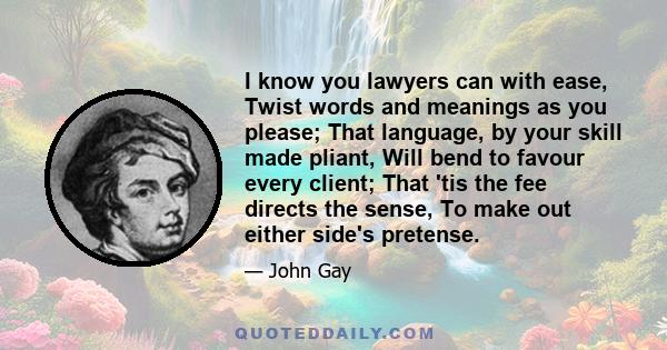 I know you lawyers can with ease, Twist words and meanings as you please; That language, by your skill made pliant, Will bend to favour every client; That 'tis the fee directs the sense, To make out either side's