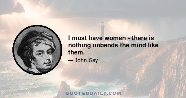 I must have women - there is nothing unbends the mind like them.