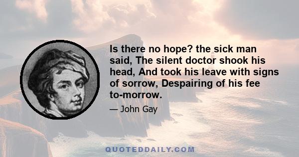 Is there no hope? the sick man said, The silent doctor shook his head, And took his leave with signs of sorrow, Despairing of his fee to-morrow.