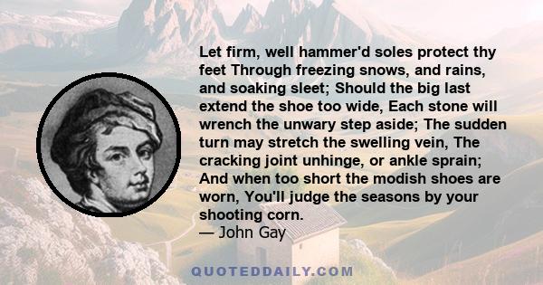 Let firm, well hammer'd soles protect thy feet Through freezing snows, and rains, and soaking sleet; Should the big last extend the shoe too wide, Each stone will wrench the unwary step aside; The sudden turn may