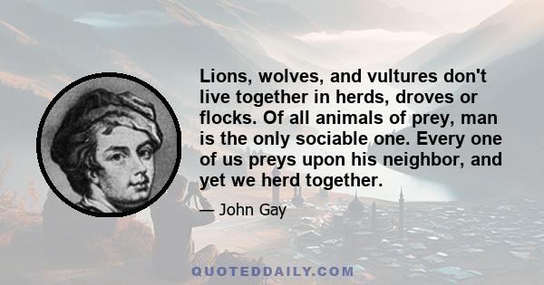 Lions, wolves, and vultures don't live together in herds, droves or flocks. Of all animals of prey, man is the only sociable one. Every one of us preys upon his neighbor, and yet we herd together.