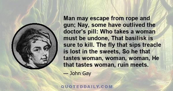 Man may escape from rope and gun; Nay, some have outlived the doctor's pill: Who takes a woman must be undone, That basilisk is sure to kill. The fly that sips treacle is lost in the sweets, So he that tastes woman,