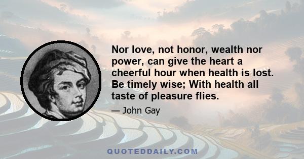 Nor love, not honor, wealth nor power, can give the heart a cheerful hour when health is lost. Be timely wise; With health all taste of pleasure flies.