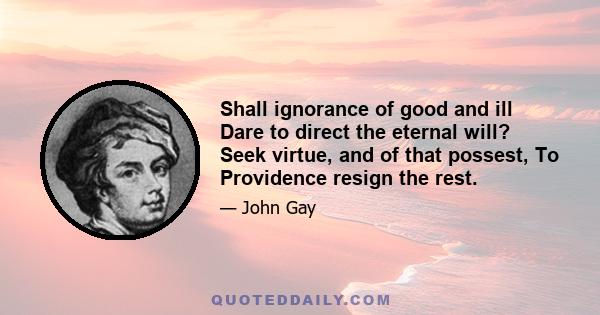 Shall ignorance of good and ill Dare to direct the eternal will? Seek virtue, and of that possest, To Providence resign the rest.