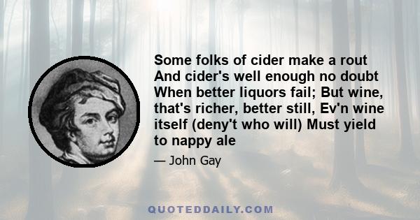 Some folks of cider make a rout And cider's well enough no doubt When better liquors fail; But wine, that's richer, better still, Ev'n wine itself (deny't who will) Must yield to nappy ale