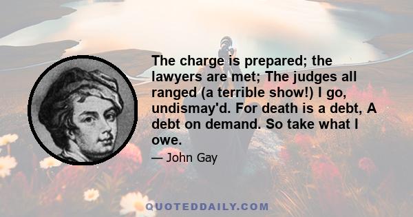 The charge is prepared; the lawyers are met; The judges all ranged (a terrible show!) I go, undismay'd. For death is a debt, A debt on demand. So take what I owe.