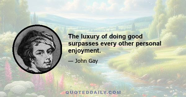 The luxury of doing good surpasses every other personal enjoyment.