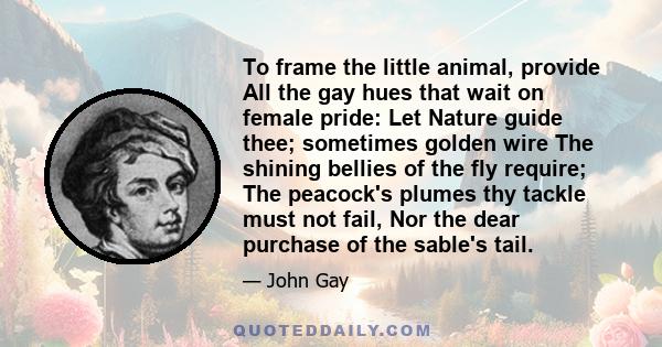 To frame the little animal, provide All the gay hues that wait on female pride: Let Nature guide thee; sometimes golden wire The shining bellies of the fly require; The peacock's plumes thy tackle must not fail, Nor the 