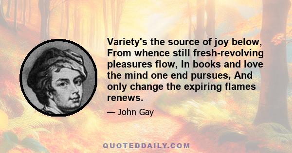 Variety's the source of joy below, From whence still fresh-revolving pleasures flow, In books and love the mind one end pursues, And only change the expiring flames renews.