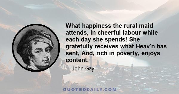 What happiness the rural maid attends, In cheerful labour while each day she spends! She gratefully receives what Heav'n has sent, And, rich in poverty, enjoys content.