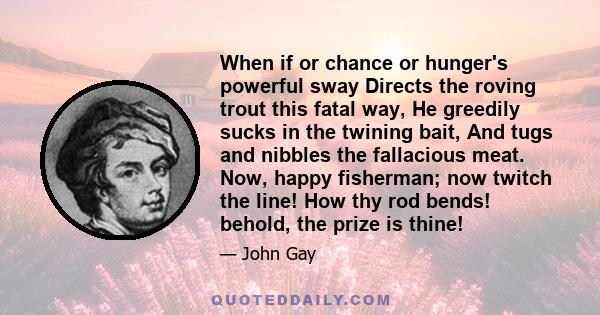 When if or chance or hunger's powerful sway Directs the roving trout this fatal way, He greedily sucks in the twining bait, And tugs and nibbles the fallacious meat. Now, happy fisherman; now twitch the line! How thy