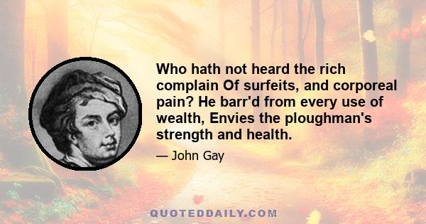 Who hath not heard the rich complain Of surfeits, and corporeal pain? He barr'd from every use of wealth, Envies the ploughman's strength and health.