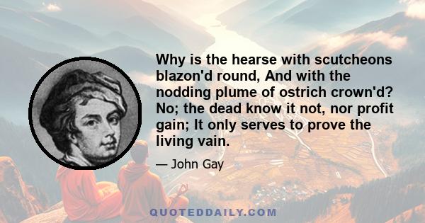 Why is the hearse with scutcheons blazon'd round, And with the nodding plume of ostrich crown'd? No; the dead know it not, nor profit gain; It only serves to prove the living vain.