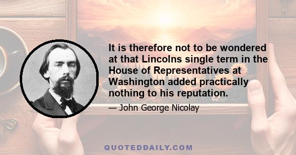 It is therefore not to be wondered at that Lincolns single term in the House of Representatives at Washington added practically nothing to his reputation.