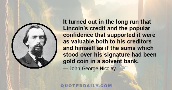 It turned out in the long run that Lincoln's credit and the popular confidence that supported it were as valuable both to his creditors and himself as if the sums which stood over his signature had been gold coin in a