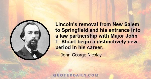 Lincoln's removal from New Salem to Springfield and his entrance into a law partnership with Major John T. Stuart begin a distinctively new period in his career.