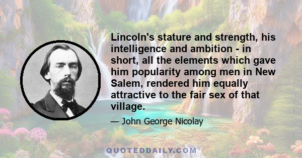 Lincoln's stature and strength, his intelligence and ambition - in short, all the elements which gave him popularity among men in New Salem, rendered him equally attractive to the fair sex of that village.