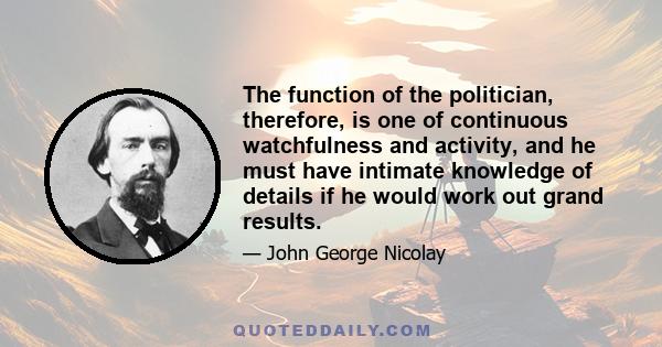 The function of the politician, therefore, is one of continuous watchfulness and activity, and he must have intimate knowledge of details if he would work out grand results.