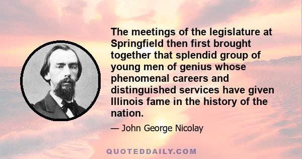 The meetings of the legislature at Springfield then first brought together that splendid group of young men of genius whose phenomenal careers and distinguished services have given Illinois fame in the history of the