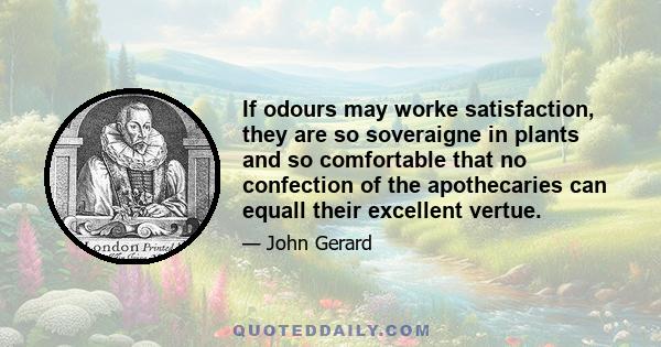 If odours may worke satisfaction, they are so soveraigne in plants and so comfortable that no confection of the apothecaries can equall their excellent vertue.