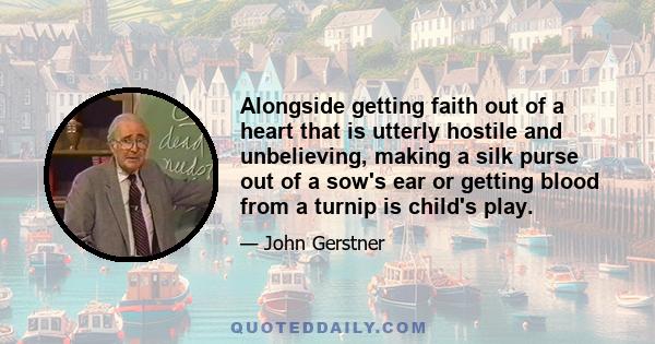 Alongside getting faith out of a heart that is utterly hostile and unbelieving, making a silk purse out of a sow's ear or getting blood from a turnip is child's play.