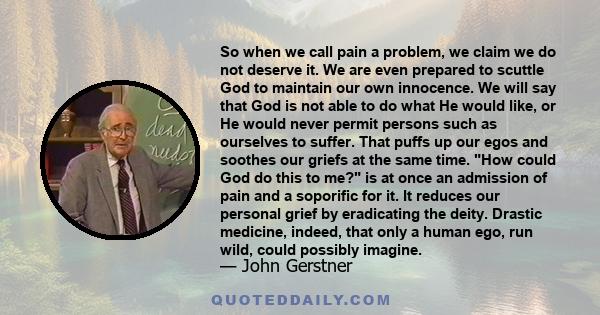 So when we call pain a problem, we claim we do not deserve it. We are even prepared to scuttle God to maintain our own innocence. We will say that God is not able to do what He would like, or He would never permit