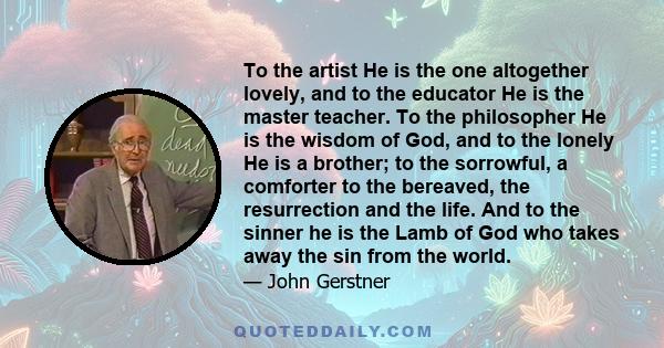 To the artist He is the one altogether lovely, and to the educator He is the master teacher. To the philosopher He is the wisdom of God, and to the lonely He is a brother; to the sorrowful, a comforter to the bereaved,