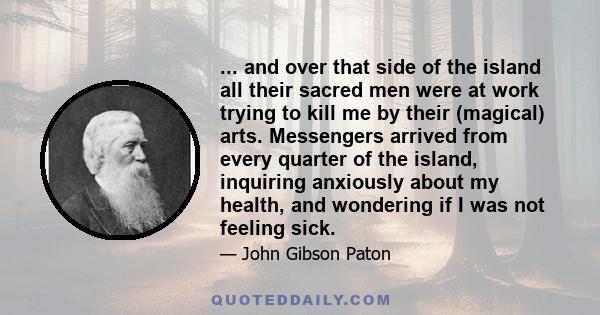 ... and over that side of the island all their sacred men were at work trying to kill me by their (magical) arts. Messengers arrived from every quarter of the island, inquiring anxiously about my health, and wondering