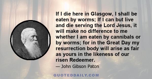 If I die here in Glasgow, I shall be eaten by worms; If I can but live and die serving the Lord Jesus, it will make no difference to me whether I am eaten by cannibals or by worms; for in the Great Day my resurrection