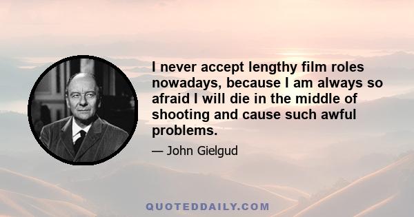 I never accept lengthy film roles nowadays, because I am always so afraid I will die in the middle of shooting and cause such awful problems.