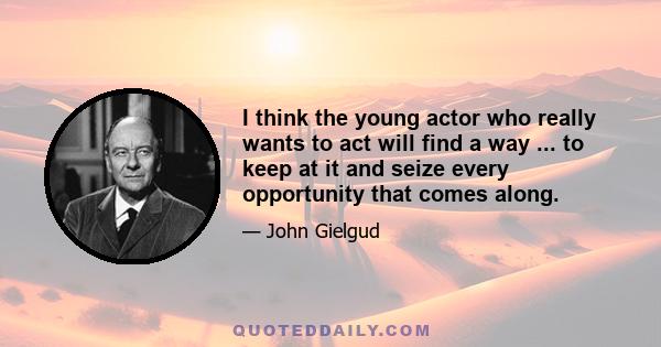 I think the young actor who really wants to act will find a way ... to keep at it and seize every opportunity that comes along.