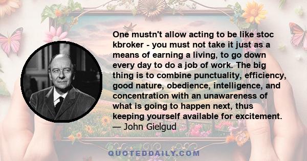 One mustn't allow acting to be like stoc kbroker - you must not take it just as a means of earning a living, to go down every day to do a job of work. The big thing is to combine punctuality, efficiency, good nature,