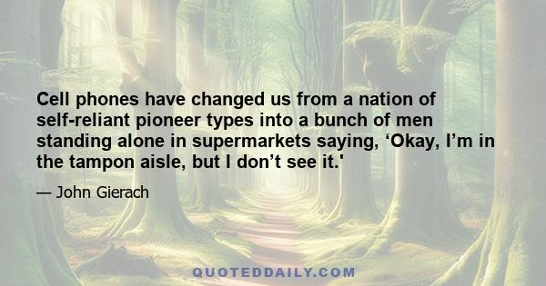 Cell phones have changed us from a nation of self-reliant pioneer types into a bunch of men standing alone in supermarkets saying, ‘Okay, I’m in the tampon aisle, but I don’t see it.'