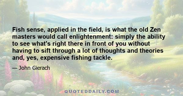 Fish sense, applied in the field, is what the old Zen masters would call enlightenment: simply the ability to see what's right there in front of you without having to sift through a lot of thoughts and theories and,