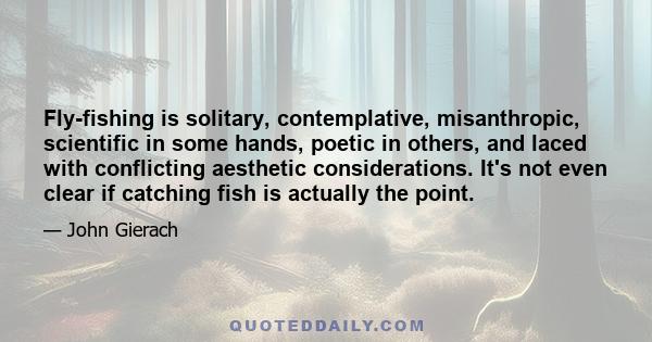 Fly-fishing is solitary, contemplative, misanthropic, scientific in some hands, poetic in others, and laced with conflicting aesthetic considerations. It's not even clear if catching fish is actually the point.