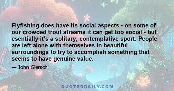 Flyfishing does have its social aspects - on some of our crowded trout streams it can get too social - but esentially it's a solitary, contemplative sport. People are left alone with themselves in beautiful surroundings 