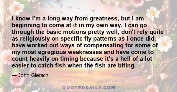 I know I'm a long way from greatness, but I am beginning to come at it in my own way. I can go through the basic motions pretty well, don't rely quite as religiously on specific fly patterns as I once did, have worked