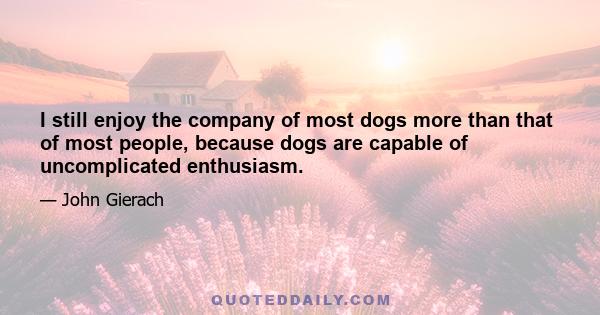 I still enjoy the company of most dogs more than that of most people, because dogs are capable of uncomplicated enthusiasm.