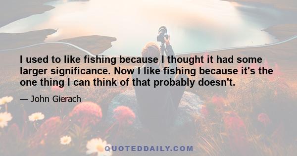 I used to like fishing because I thought it had some larger significance. Now I like fishing because it's the one thing I can think of that probably doesn't.