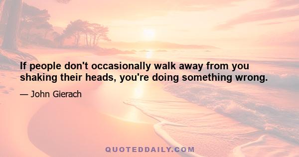 If people don't occasionally walk away from you shaking their heads, you're doing something wrong.