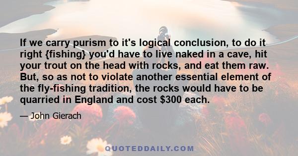 If we carry purism to it's logical conclusion, to do it right {fishing} you'd have to live naked in a cave, hit your trout on the head with rocks, and eat them raw. But, so as not to violate another essential element of 