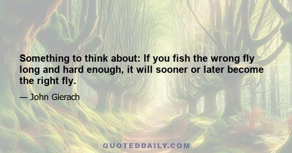 Something to think about: If you fish the wrong fly long and hard enough, it will sooner or later become the right fly.