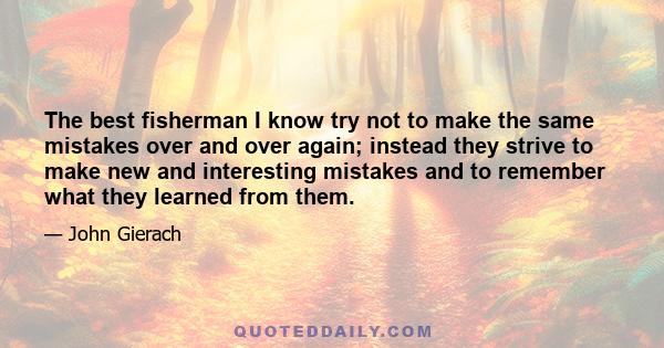 The best fisherman I know try not to make the same mistakes over and over again; instead they strive to make new and interesting mistakes and to remember what they learned from them.