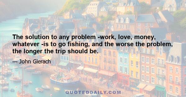 The solution to any problem -work, love, money, whatever -is to go fishing, and the worse the problem, the longer the trip should be.