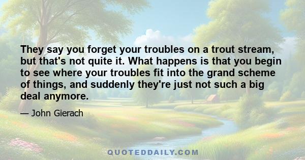 They say you forget your troubles on a trout stream, but that's not quite it. What happens is that you begin to see where your troubles fit into the grand scheme of things, and suddenly they're just not such a big deal