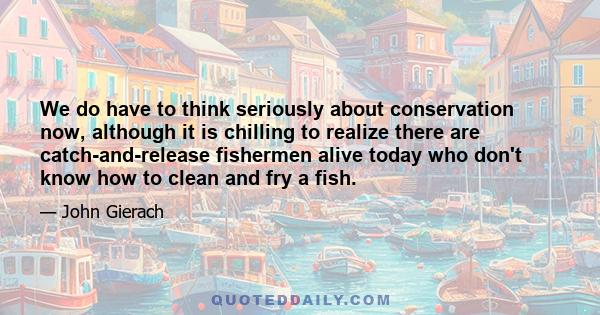 We do have to think seriously about conservation now, although it is chilling to realize there are catch-and-release fishermen alive today who don't know how to clean and fry a fish.