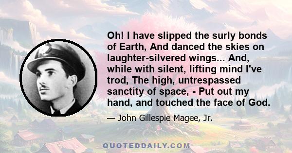 Oh! I have slipped the surly bonds of Earth, And danced the skies on laughter-silvered wings... And, while with silent, lifting mind I've trod, The high, untrespassed sanctity of space, - Put out my hand, and touched